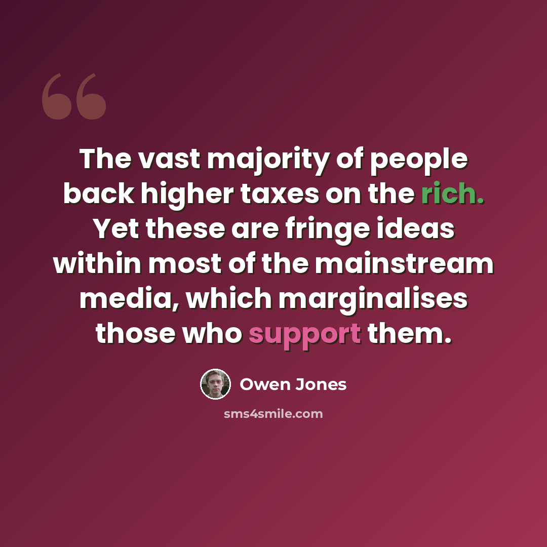 “The vast majority of people back higher taxes on the rich. Yet these are fringe ideas within most of the mainstream media, which marginalises those who support them.” quote by Owen Jones