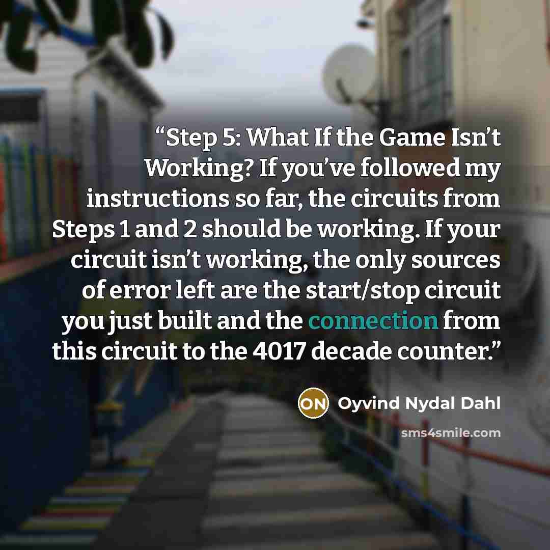 “Step 5: What If the Game Isn’t Working? If you’ve followed my instructions so far, the circuits from Steps 1 and 2 should be working. If your circuit isn’t working, the only sources of error left are the start/stop circuit you just built and the connection from this circuit to the 4017 decade…” quote by Oyvind Nydal Dahl