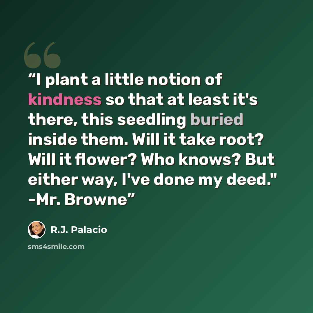 “I plant a little notion of kindness so that at least it's there, this seedling buried inside them. Will it take root? Will it flower? Who knows? But either way, I've done my deed." -Mr. Browne” quote by R.J. Palacio