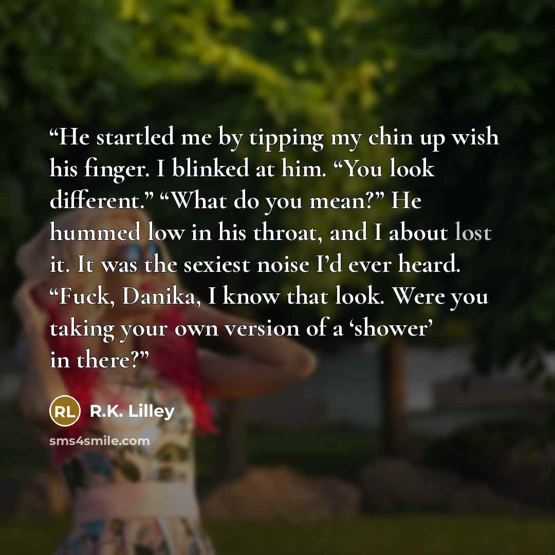 “He startled me by tipping my chin up wish his finger. I blinked at him. “You look different.” “What do you mean?” He hummed low in his throat, and I about lost it. It was the sexiest noise I’d ever heard. “Fuck, Danika, I know that look. Were you taking your own version of a ‘shower’ in there?” quote by R.K. Lilley