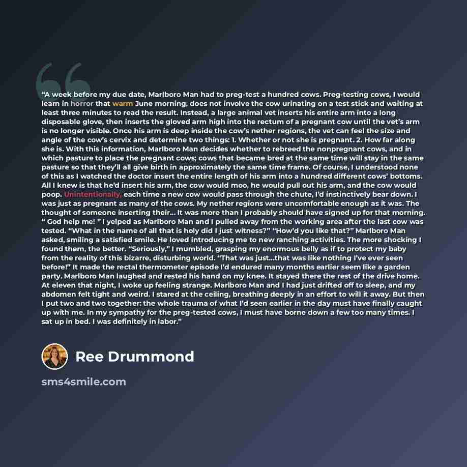 “A week before my due date, Marlboro Man had to preg-test a hundred cows. Preg-testing cows, I would learn in horror that warm June morning, does not involve the cow urinating on a test stick and waiting at least three minutes to read the result. Instead, a large animal vet inserts his entire arm…” quote by Ree Drummond
