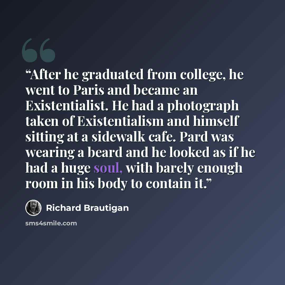 “After he graduated from college, he went to Paris and became an Existentialist. He had a photograph taken of Existentialism and himself sitting at a sidewalk cafe. Pard was wearing a beard and he looked as if he had a huge soul, with barely enough room in his body to contain it.” quote by Richard Brautigan