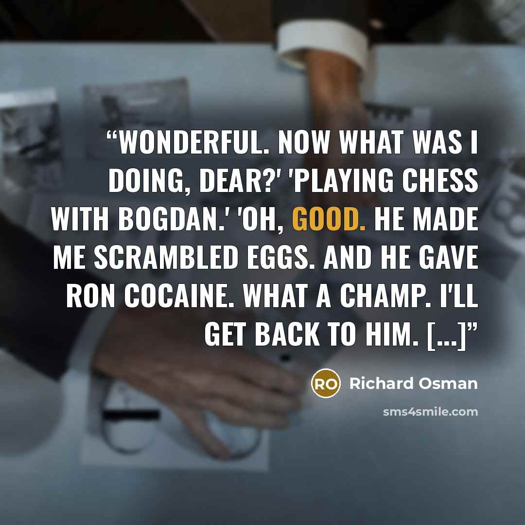 “Wonderful. Now what was I doing, dear?' 'Playing chess with Bogdan.' 'Oh, good. He made me scrambled eggs. And he gave Ron cocaine. What a champ. I'll get back to him. [...]” quote by Richard Osman