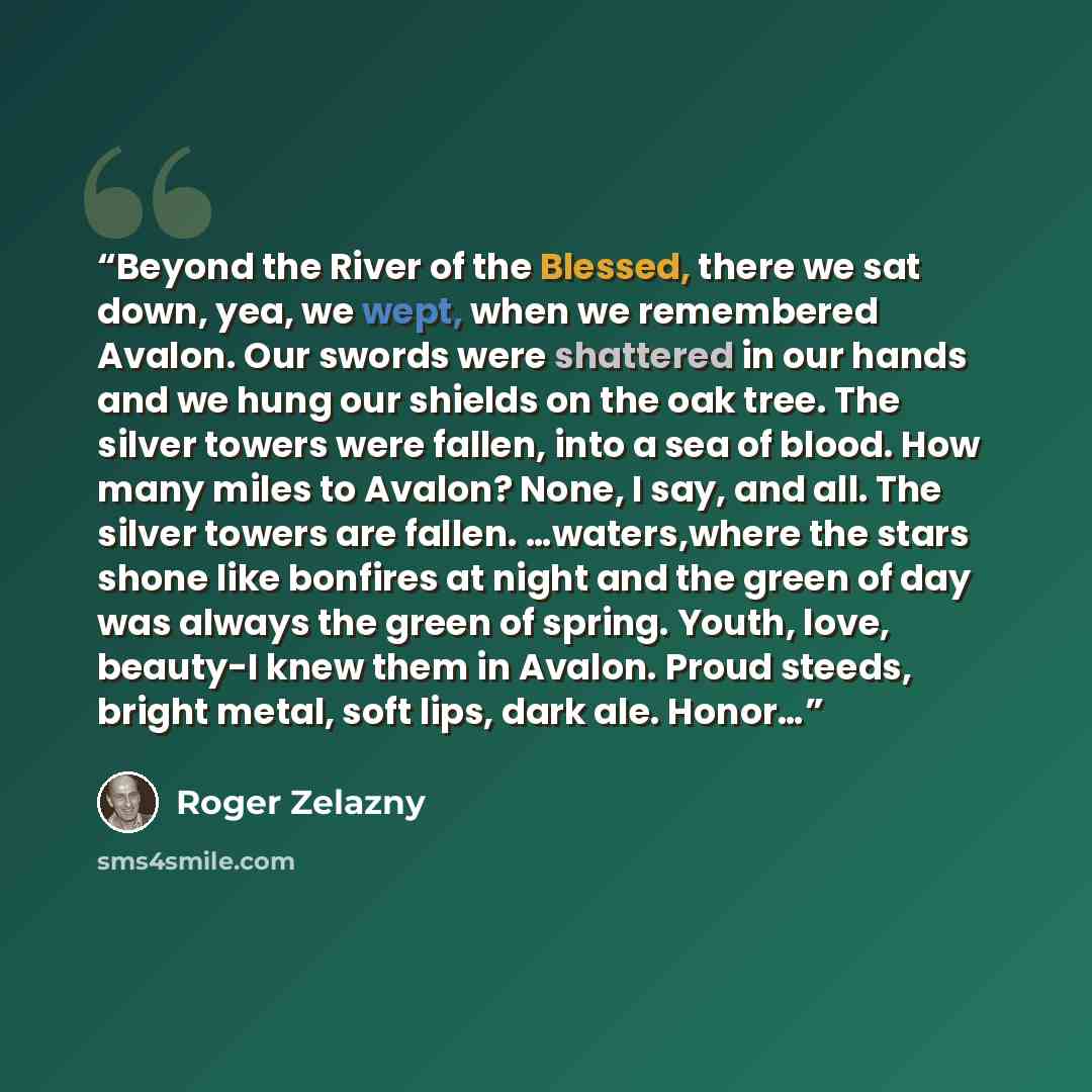 “Beyond the River of the Blessed, there we sat down, yea, we wept, when we remembered Avalon. Our swords were shattered in our hands and we hung our shields on the oak tree. The silver towers were fallen, into a sea of blood. How many miles to Avalon? None, I say, and all. The silver towers are…” quote by Roger Zelazny