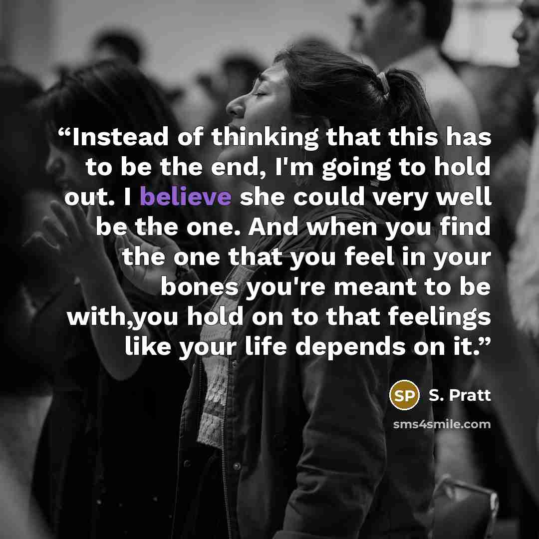 “Instead of thinking that this has to be the end, I'm going to hold out. I believe she could very well be the one. And when you find the one that you feel in your bones you're meant to be with,you hold on to that feelings like your life depends on it.” quote by S. Pratt