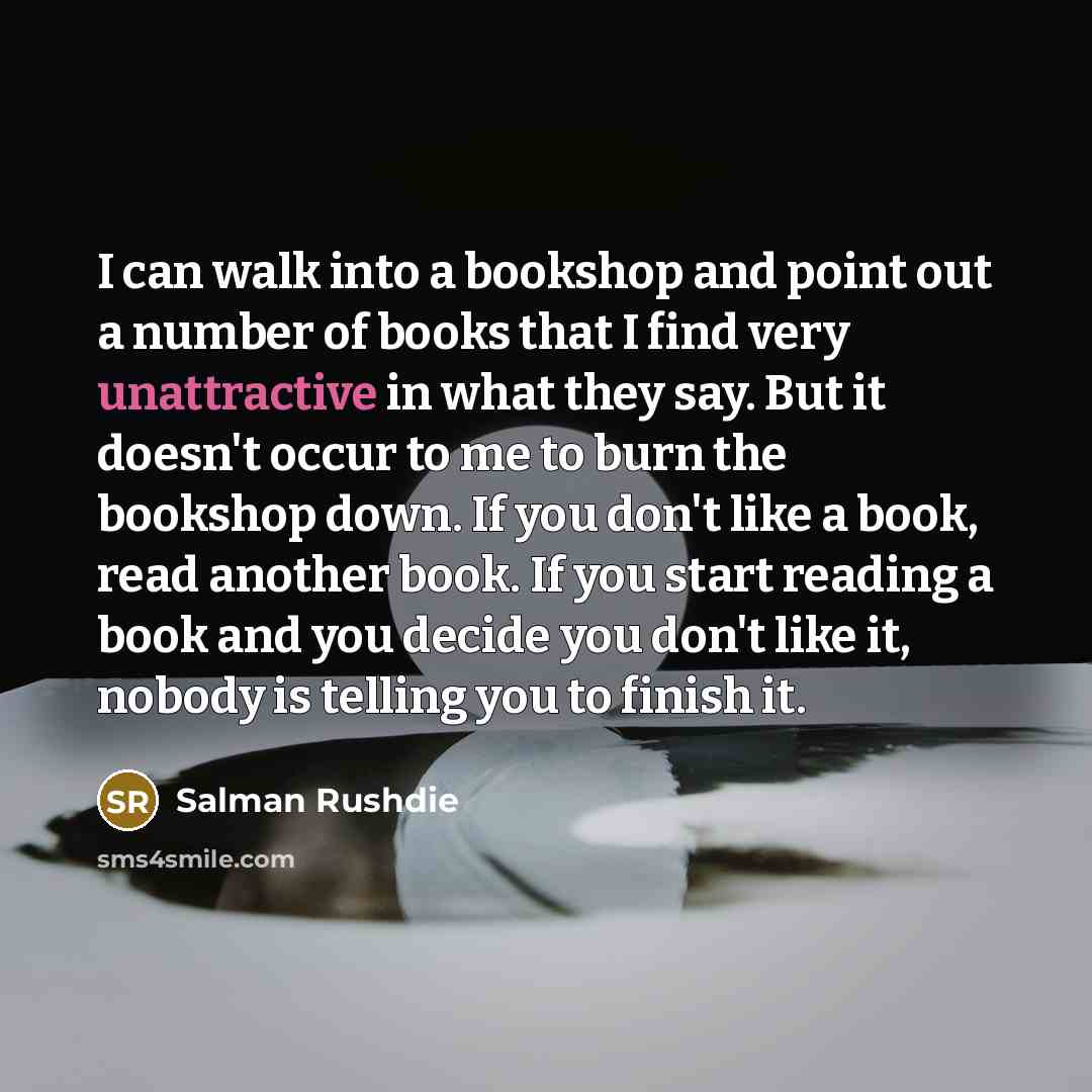 “I can walk into a bookshop and point out a number of books that I find very unattractive in what they say. But it doesn't occur to me to burn the bookshop down. If you don't like a book, read another book. If you start reading a book and you decide you don't like it, nobody is telling you to…” quote by Salman Rushdie