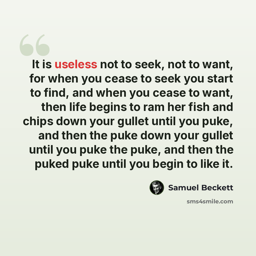 “It is useless not to seek, not to want, for when you cease to seek you start to find, and when you cease to want, then life begins to ram her fish and chips down your gullet until you puke, and then the puke down your gullet until you puke the puke, and then the puked puke until you begin to like…” quote by Samuel Beckett