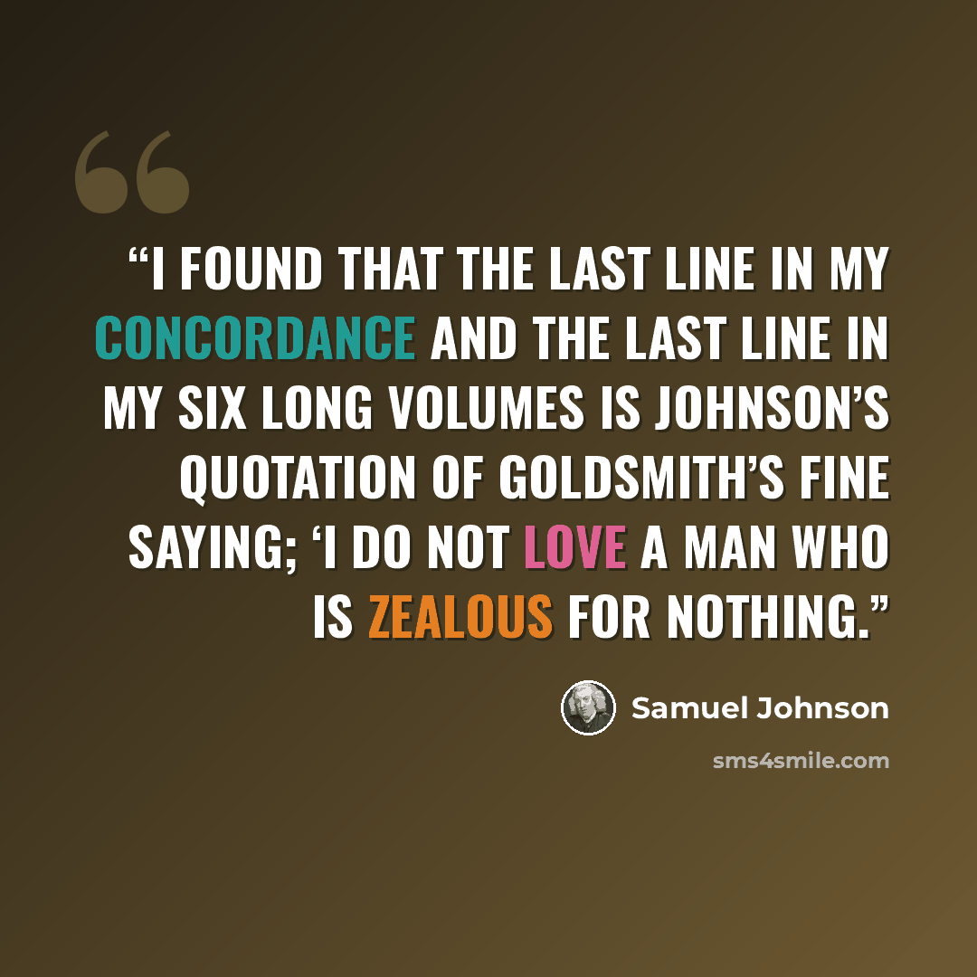“I found that the last line in my Concordance and the last line in my six long volumes is Johnson’s quotation of Goldsmith’s fine saying; ‘I do not love a man who is zealous for nothing.” quote by Samuel Johnson