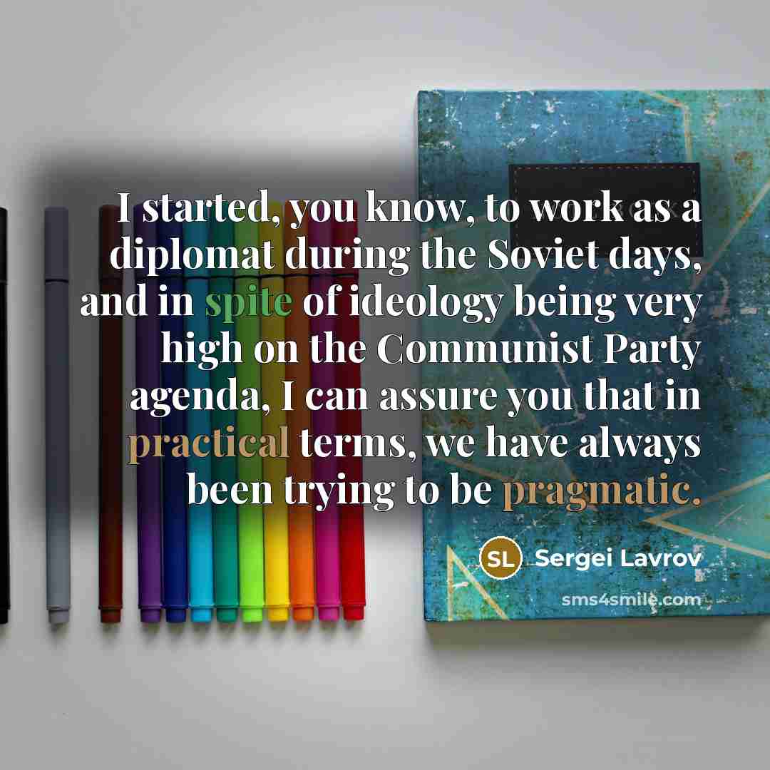“I started, you know, to work as a diplomat during the Soviet days, and in spite of ideology being very high on the Communist Party agenda, I can assure you that in practical terms, we have always been trying to be pragmatic.” quote by Sergei Lavrov