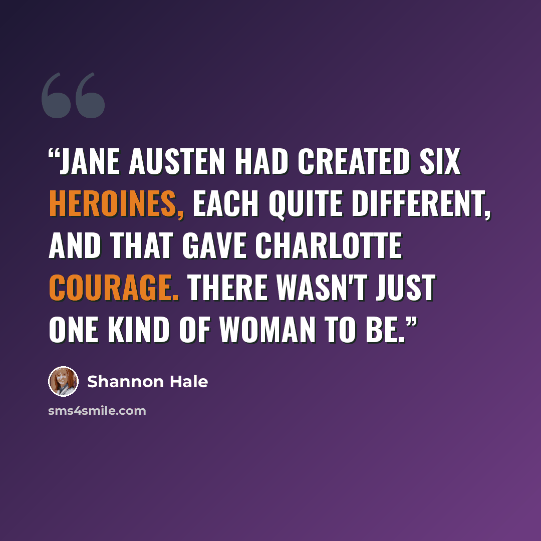 “Jane Austen had created six heroines, each quite different, and that gave Charlotte courage. There wasn't just one kind of woman to be.” quote by Shannon Hale