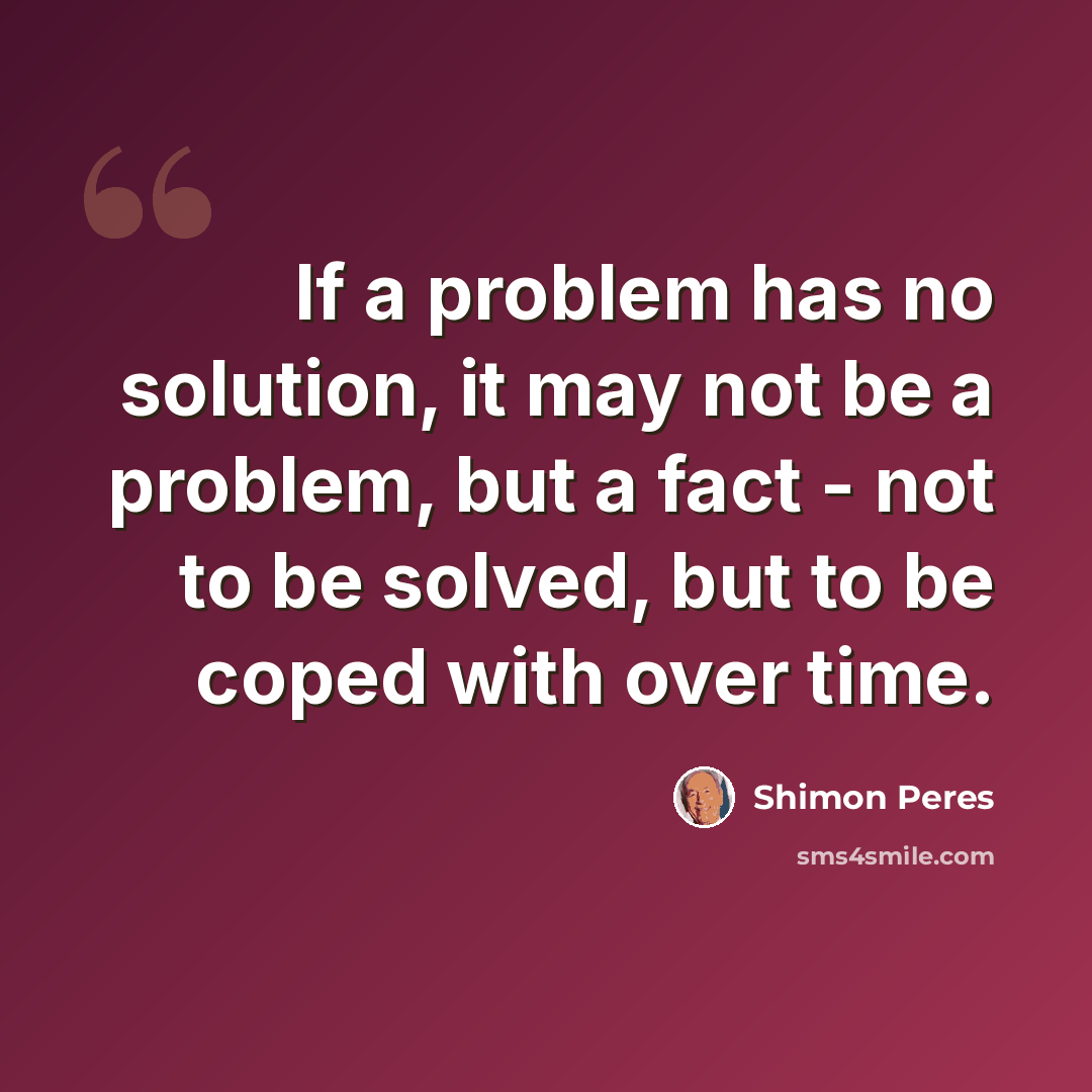 “If a problem has no solution, it may not be a problem, but a fact - not to be solved, but to be coped with over time.” quote by Shimon Peres