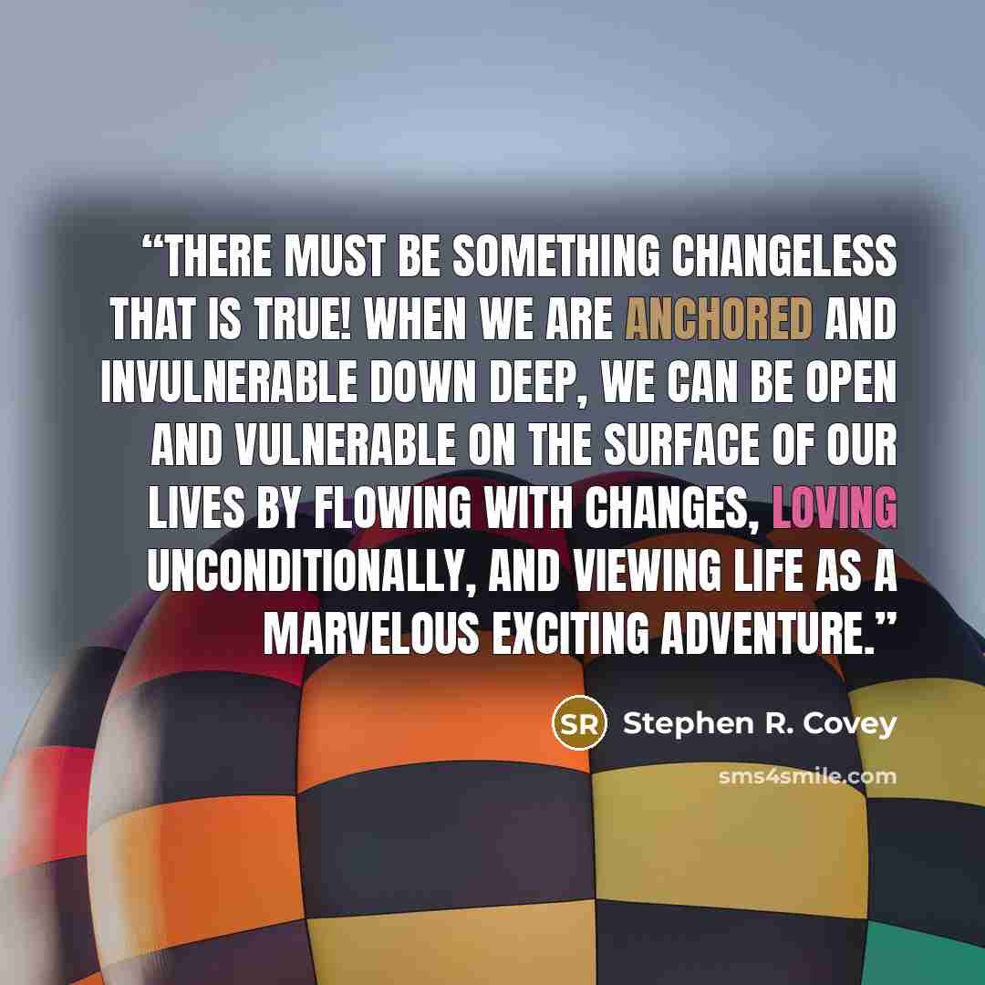 “There must be something changeless that is true! When we are anchored and invulnerable down deep, we can be open and vulnerable on the surface of our lives by flowing with changes, loving unconditionally, and viewing life as a marvelous exciting adventure.” quote by Stephen R. Covey
