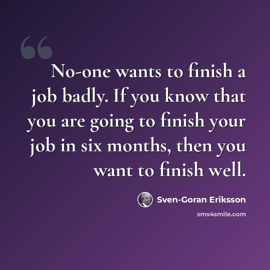 “No-one wants to finish a job badly. If you know that you are going to finish your job in six months, then you want to finish well.” quote by Sven-Goran Eriksson