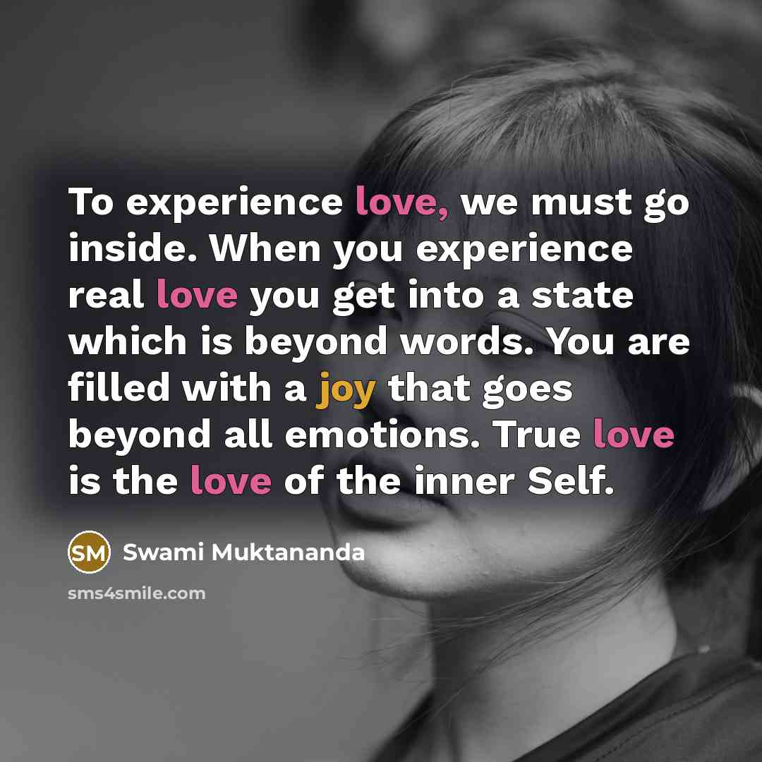 “To experience love, we must go inside. When you experience real love you get into a state which is beyond words. You are filled with a joy that goes beyond all emotions. True love is the love of the inner Self.” quote by Swami Muktananda