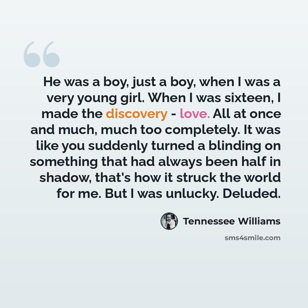 “He was a boy, just a boy, when I was a very young girl. When I was sixteen, I made the discovery - love. All at once and much, much too completely. It was like you suddenly turned a blinding on something that had always been half in shadow, that's how it struck the world for me. But I was unlucky…” quote by Tennessee Williams