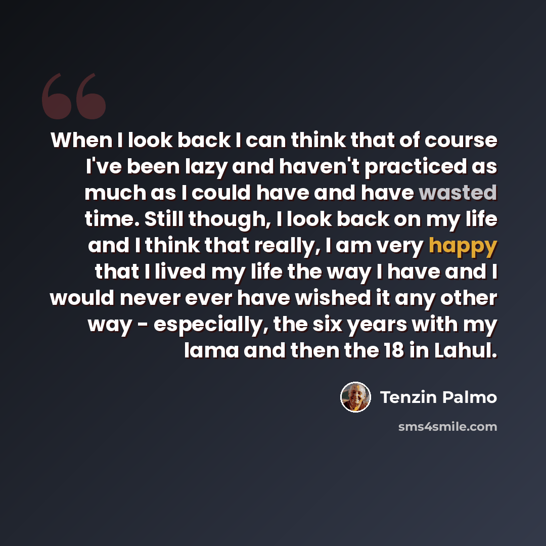 “When I look back I can think that of course I've been lazy and haven't practiced as much as I could have and have wasted time. Still though, I look back on my life and I think that really, I am very happy that I lived my life the way I have and I would never ever have wished it any other way…” quote by Tenzin Palmo