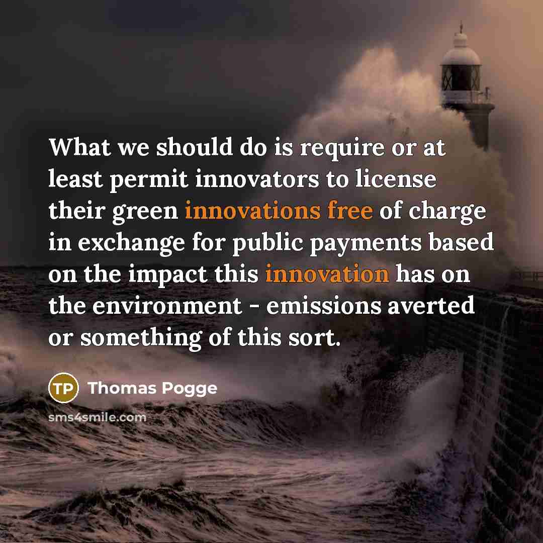 “What we should do is require or at least permit innovators to license their green innovations free of charge in exchange for public payments based on the impact this innovation has on the environment - emissions averted or something of this sort.” quote by Thomas Pogge