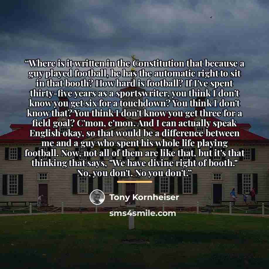 “Where is it written in the Constitution that because a guy played football, he has the automatic right to sit in that booth? How hard is football? If I've spent thirty-five years as a sportswriter, you think I don't know you get six for a touchdown? You think I don't know that? You think I don't…” quote by Tony Kornheiser