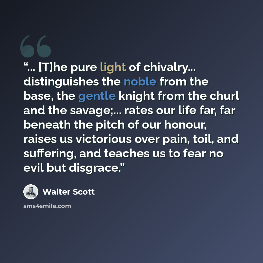 “... [T]he pure light of chivalry... distinguishes the noble from the base, the gentle knight from the churl and the savage;... rates our life far, far beneath the pitch of our honour, raises us victorious over pain, toil, and suffering, and teaches us to fear no evil but disgrace.” quote by Walter Scott