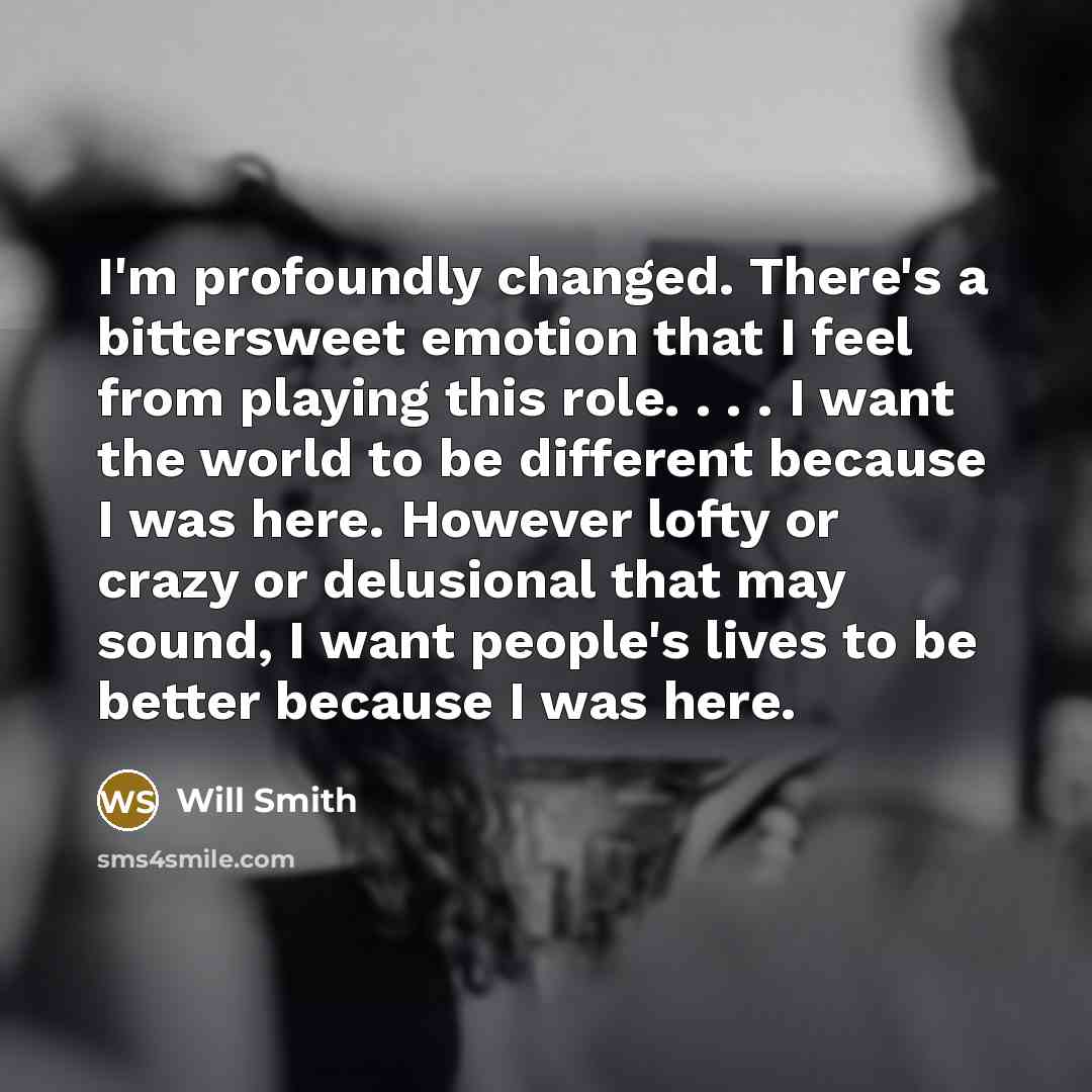 “I'm profoundly changed. There's a bittersweet emotion that I feel from playing this role. . . . I want the world to be different because I was here. However lofty or crazy or delusional that may sound, I want people's lives to be better because I was here.” quote by Will Smith