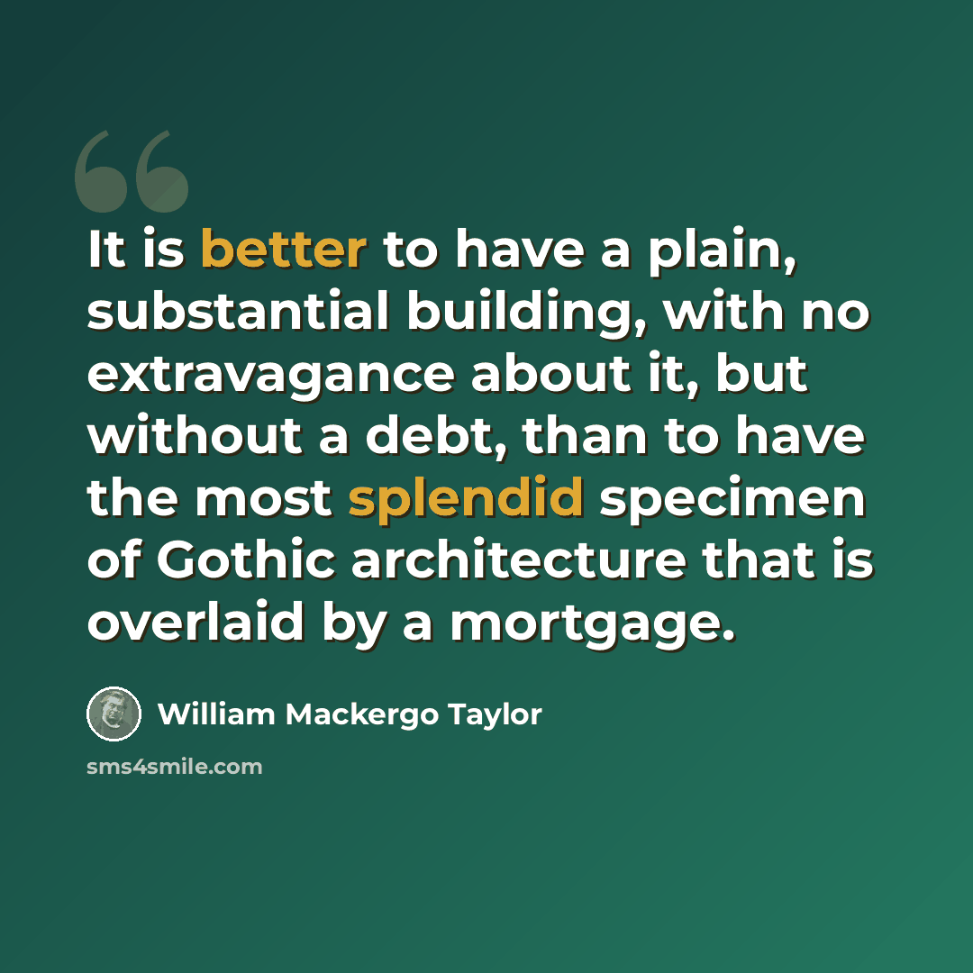 “It is better to have a plain, substantial building, with no extravagance about it, but without a debt, than to have the most splendid specimen of Gothic architecture that is overlaid by a mortgage.” quote by William Mackergo Taylor