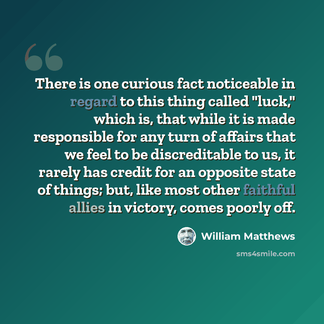 “There is one curious fact noticeable in regard to this thing called "luck," which is, that while it is made responsible for any turn of affairs that we feel to be discreditable to us, it rarely has credit for an opposite state of things; but, like most other faithful allies in victory, comes…” quote by William Matthews