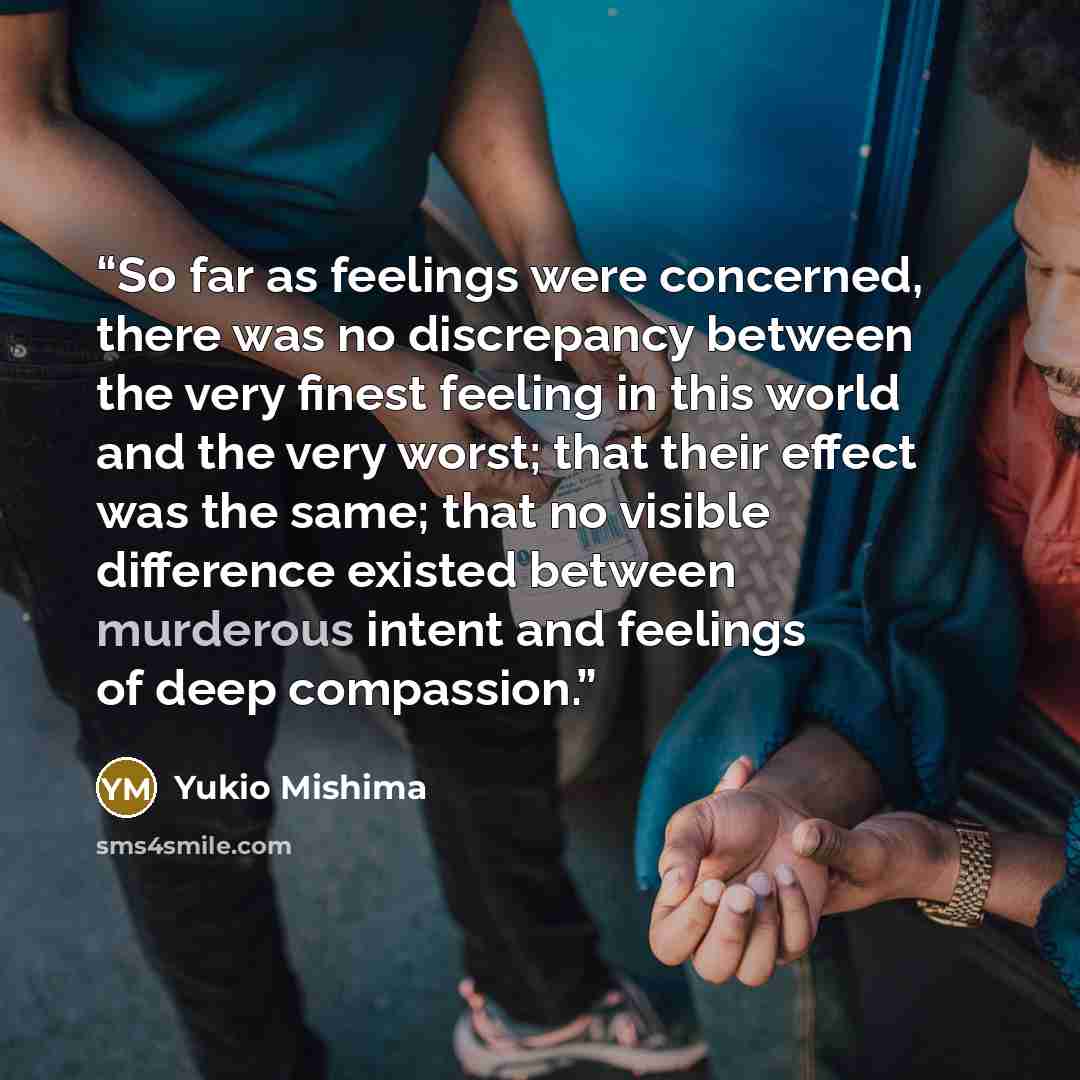 “So far as feelings were concerned, there was no discrepancy between the very finest feeling in this world and the very worst; that their effect was the same; that no visible difference existed between murderous intent and feelings of deep compassion.” quote by Yukio Mishima