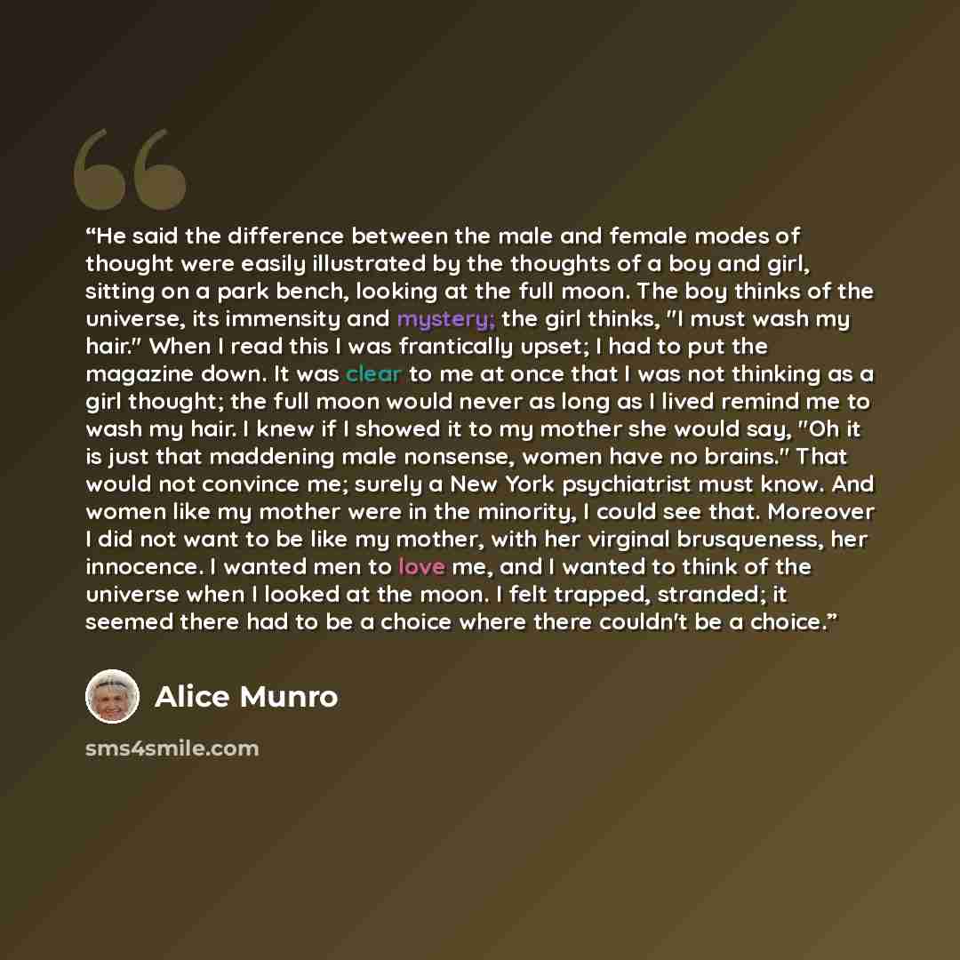 “He said the difference between the male and female modes of thought were easily illustrated by the thoughts of a boy and girl, sitting on a park bench, looking at the full moon. The boy thinks of the universe, its immensity and mystery; the girl thinks, "I must wash my hair." When I read this I…” quote by Alice Munro