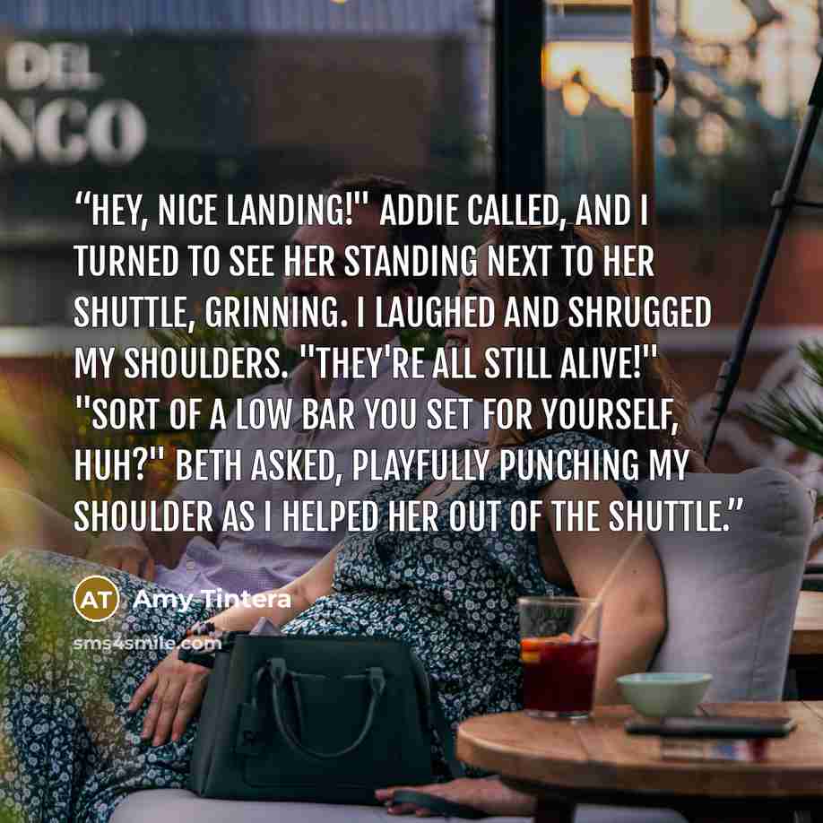 “Hey, nice landing!" Addie called, and I turned to see her standing next to her shuttle, grinning. I laughed and shrugged my shoulders. "They're all still alive!" "Sort of a low bar you set for yourself, huh?" Beth asked, playfully punching my shoulder as I helped her out of the shuttle.” quote by Amy Tintera