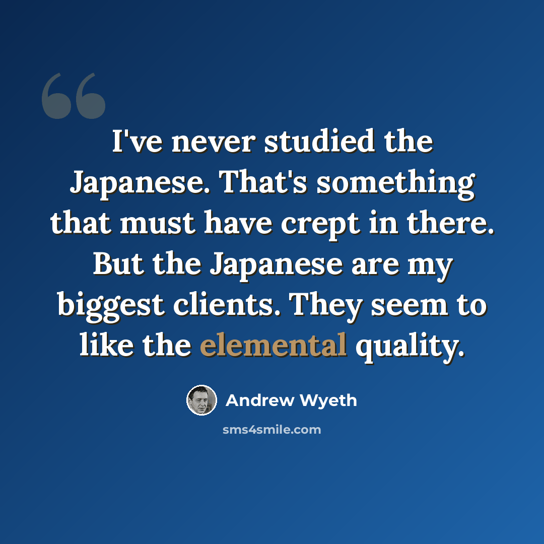 “I've never studied the Japanese. That's something that must have crept in there. But the Japanese are my biggest clients. They seem to like the elemental quality.” quote by Andrew Wyeth