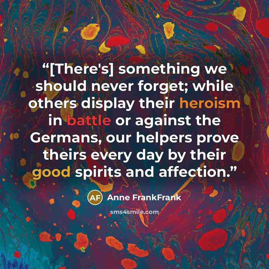“[There's] something we should never forget; while others display their heroism in battle or against the Germans, our helpers prove theirs every day by their good spirits and affection.” quote by Anne FrankFrank