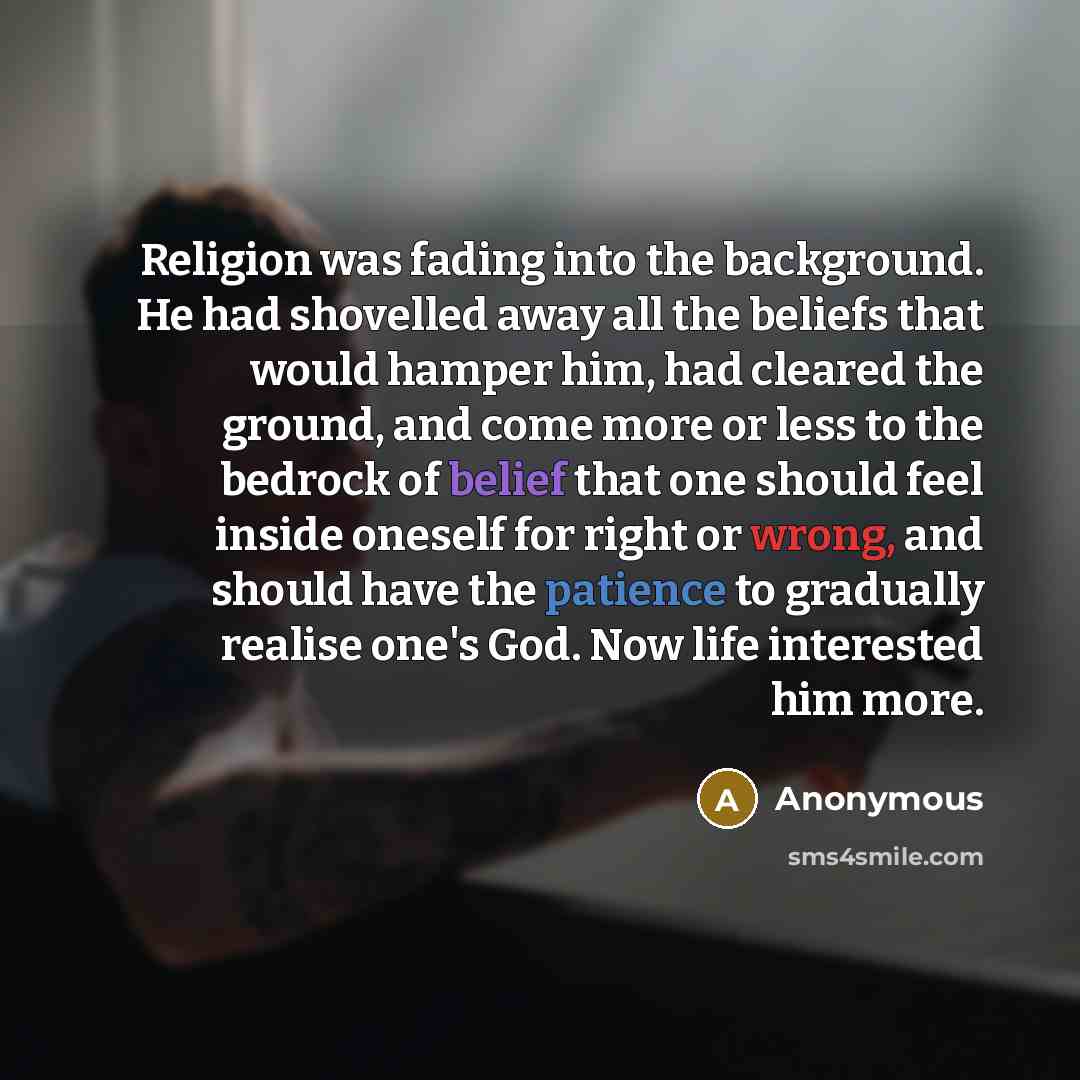 “Religion was fading into the background. He had shovelled away all the beliefs that would hamper him, had cleared the ground, and come more or less to the bedrock of belief that one should feel inside oneself for right or wrong, and should have the patience to gradually realise one's God. Now life…” quote by Anonymous