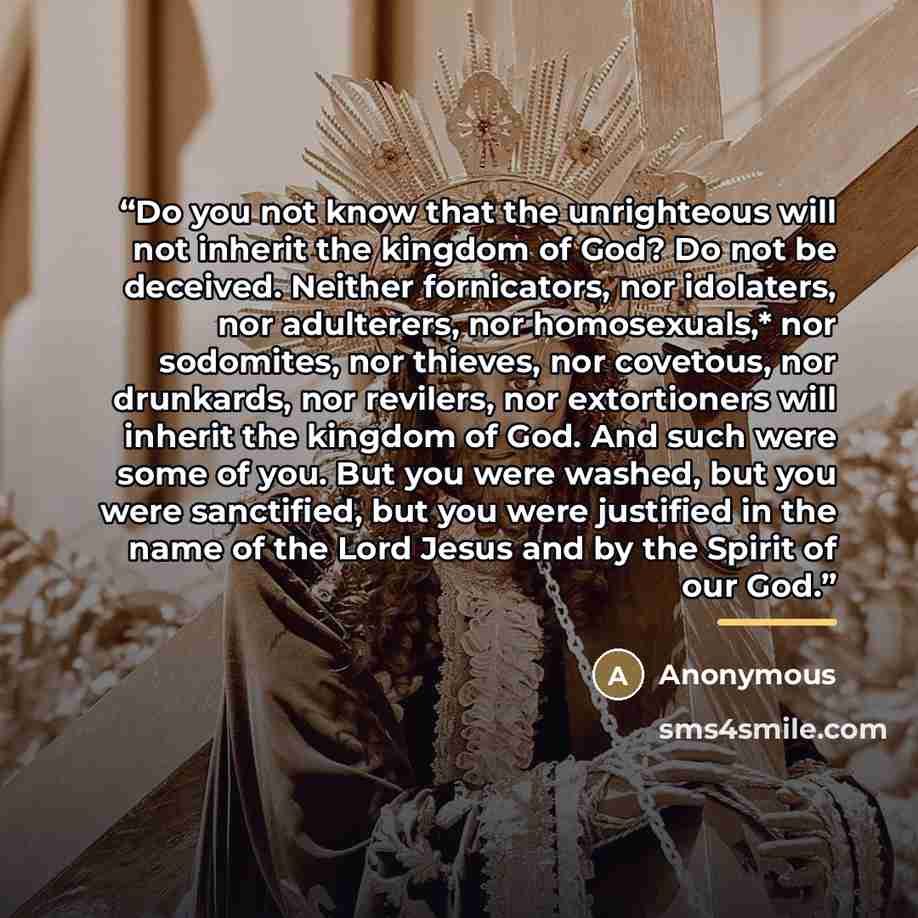 “Do you not know that the unrighteous will not inherit the kingdom of God? Do not be deceived. Neither fornicators, nor idolaters, nor adulterers, nor homosexuals,* nor sodomites, nor thieves, nor covetous, nor drunkards, nor revilers, nor extortioners will inherit the kingdom of God. And such were…” quote by Anonymous