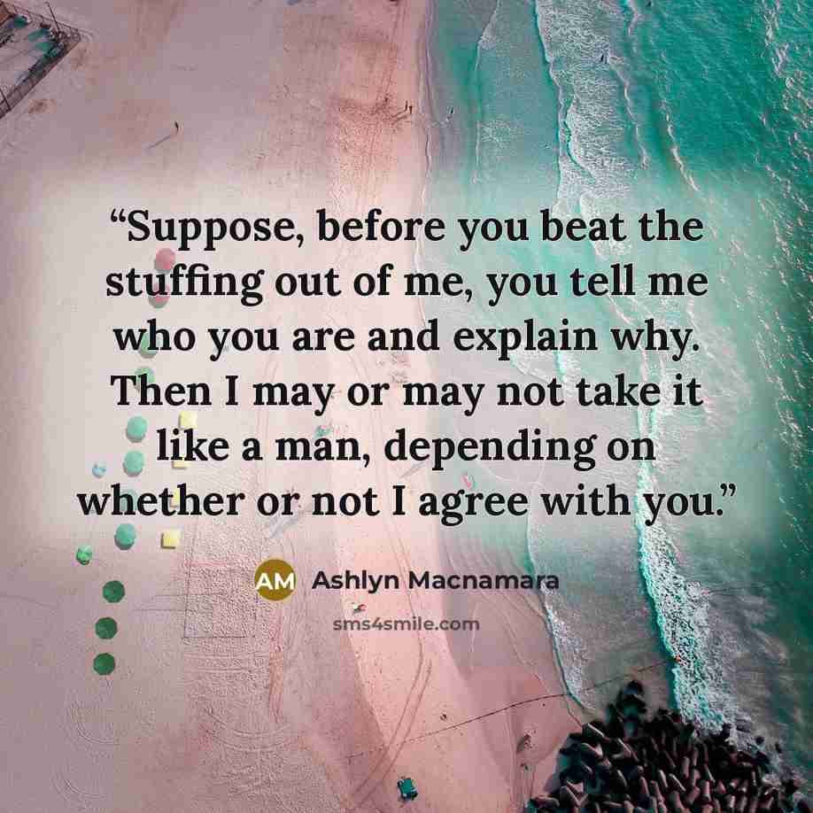 “Suppose, before you beat the stuffing out of me, you tell me who you are and explain why. Then I may or may not take it like a man, depending on whether or not I agree with you.” quote by Ashlyn Macnamara