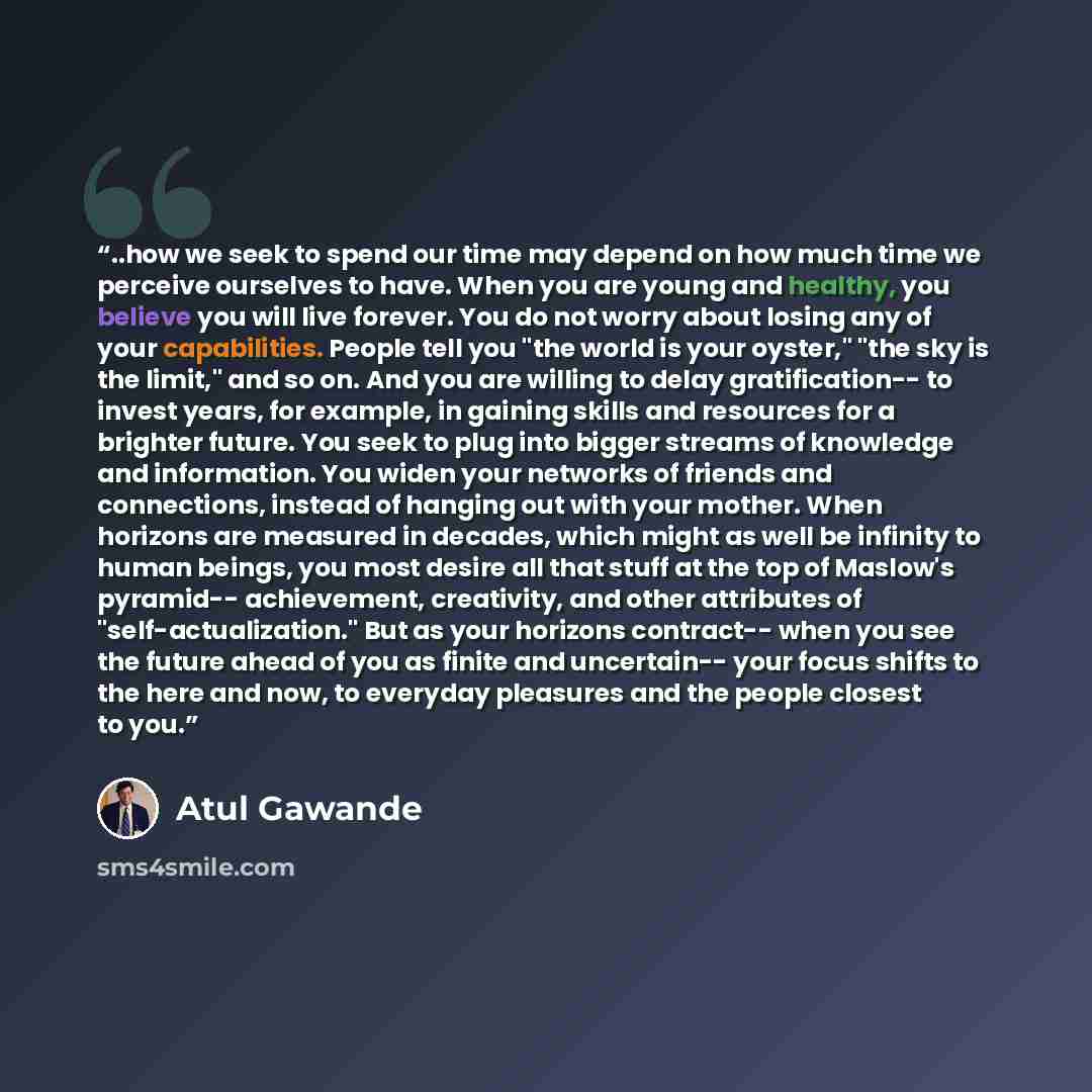“..how we seek to spend our time may depend on how much time we perceive ourselves to have. When you are young and healthy, you believe you will live forever. You do not worry about losing any of your capabilities. People tell you "the world is your oyster," "the sky is the limit," and so on. And…” quote by Atul Gawande