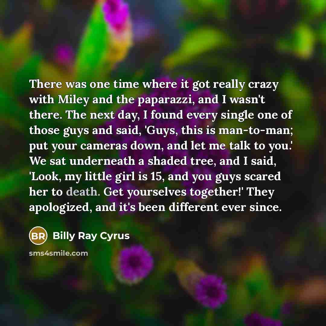 “There was one time where it got really crazy with Miley and the paparazzi, and I wasn't there. The next day, I found every single one of those guys and said, 'Guys, this is man-to-man; put your cameras down, and let me talk to you.' We sat underneath a shaded tree, and I said, 'Look, my little…” quote by Billy Ray Cyrus