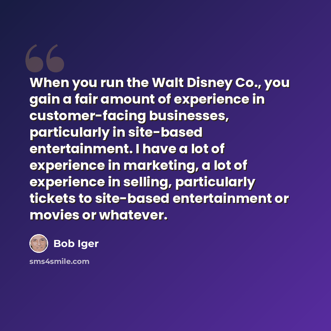“When you run the Walt Disney Co., you gain a fair amount of experience in customer-facing businesses, particularly in site-based entertainment. I have a lot of experience in marketing, a lot of experience in selling, particularly tickets to site-based entertainment or movies or whatever.” quote by Bob Iger