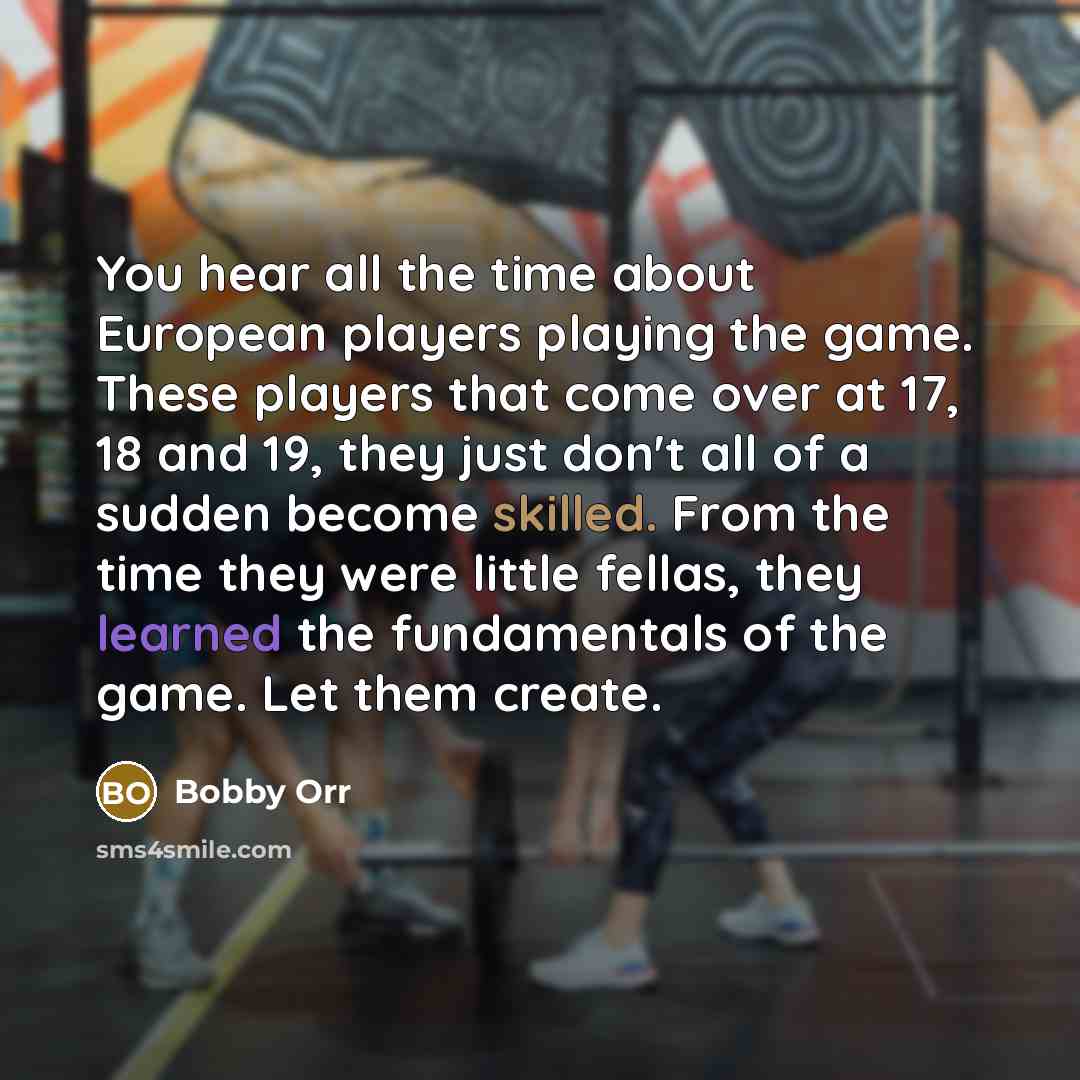 “You hear all the time about European players playing the game. These players that come over at 17, 18 and 19, they just don't all of a sudden become skilled. From the time they were little fellas, they learned the fundamentals of the game. Let them create.” quote by Bobby Orr