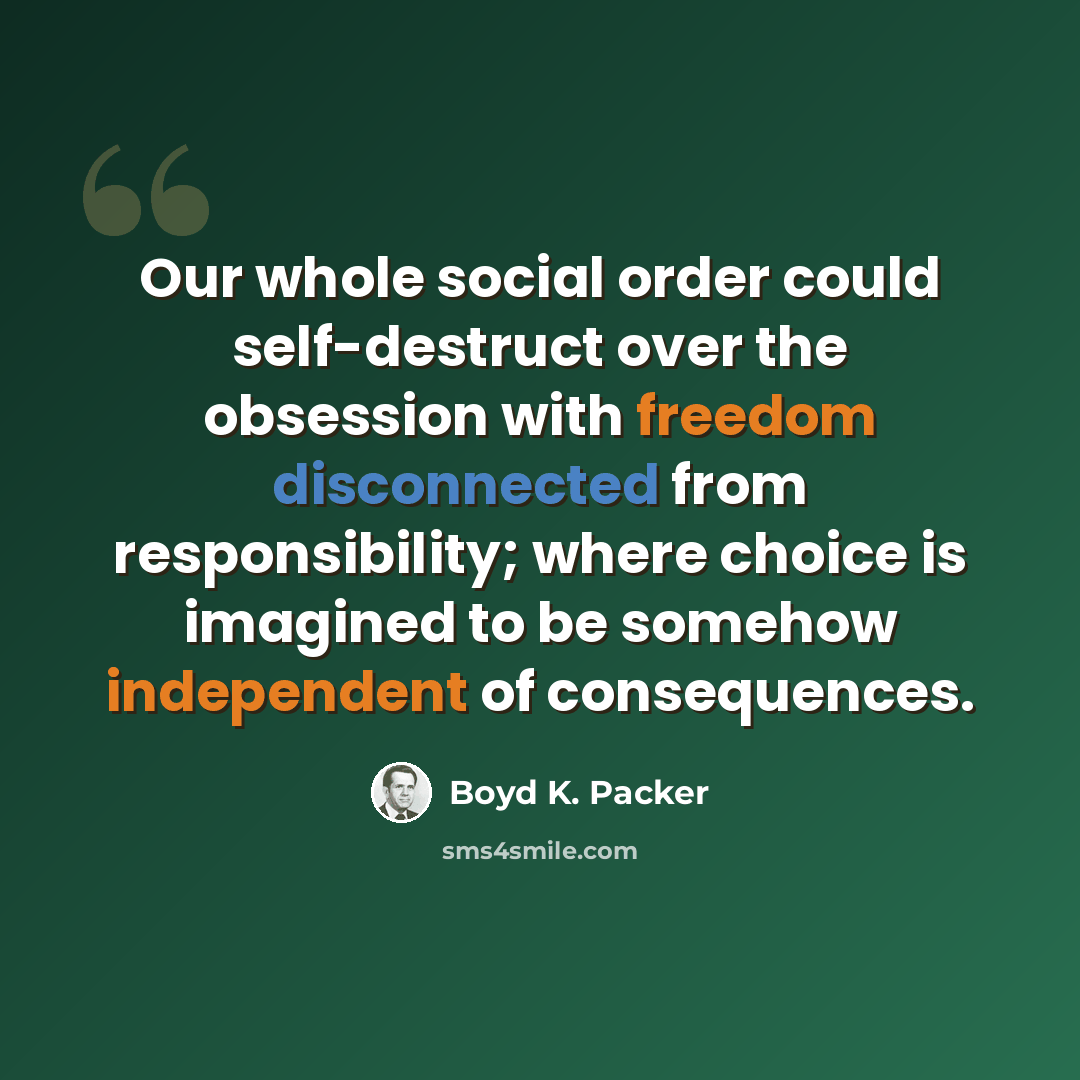 “Our whole social order could self-destruct over the obsession with freedom disconnected from responsibility; where choice is imagined to be somehow independent of consequences.” quote by Boyd K. Packer