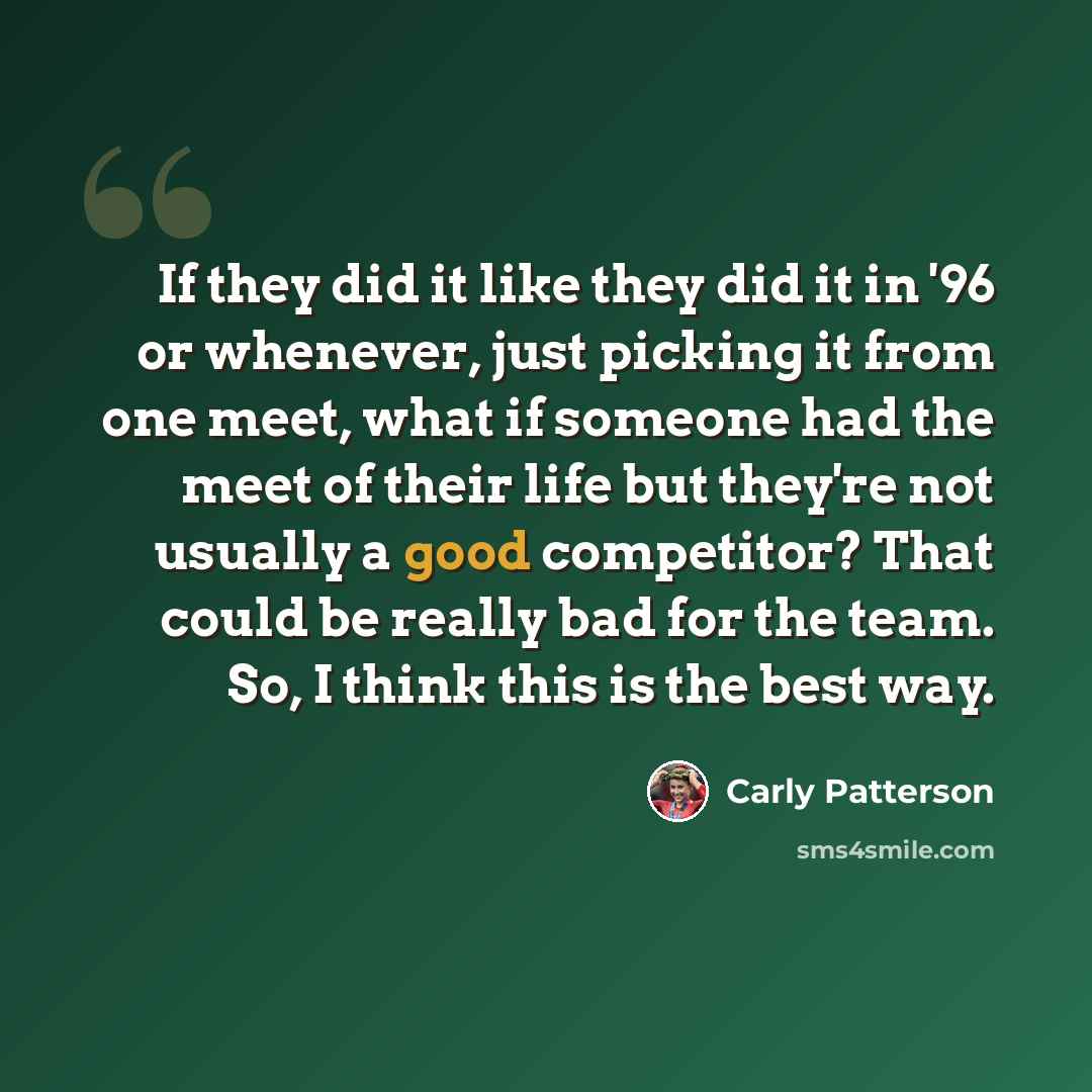 “If they did it like they did it in '96 or whenever, just picking it from one meet, what if someone had the meet of their life but they're not usually a good competitor? That could be really bad for the team. So, I think this is the best way.” quote by Carly Patterson