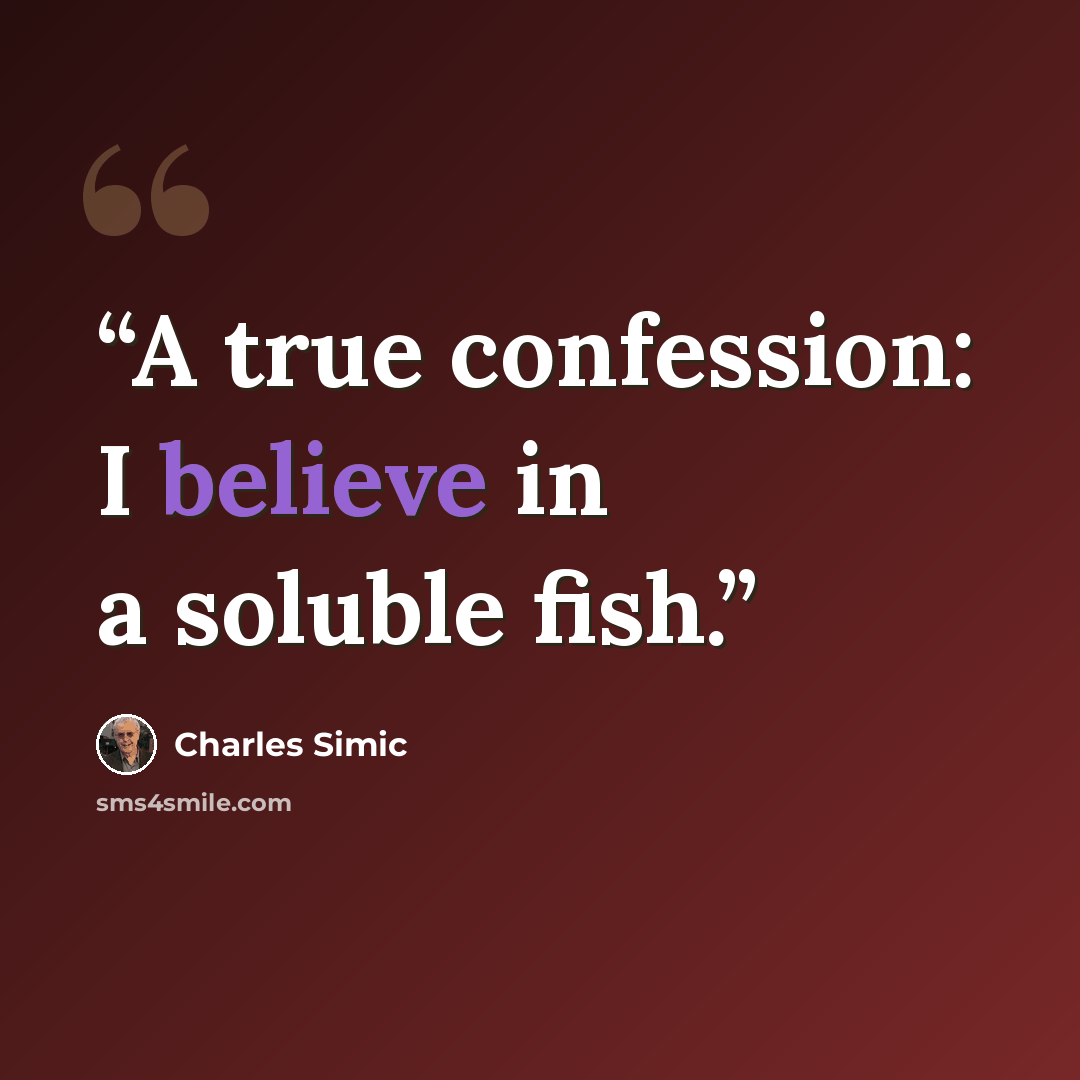 “A true confession: I believe in a soluble fish.” quote by Charles Simic