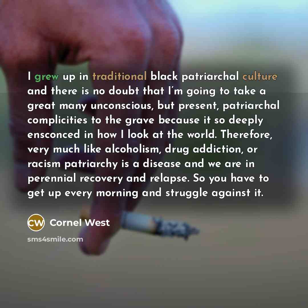 “I grew up in traditional black patriarchal culture and there is no doubt that I’m going to take a great many unconscious, but present, patriarchal complicities to the grave because it so deeply ensconced in how I look at the world. Therefore, very much like alcoholism, drug addiction, or racism…” quote by Cornel West