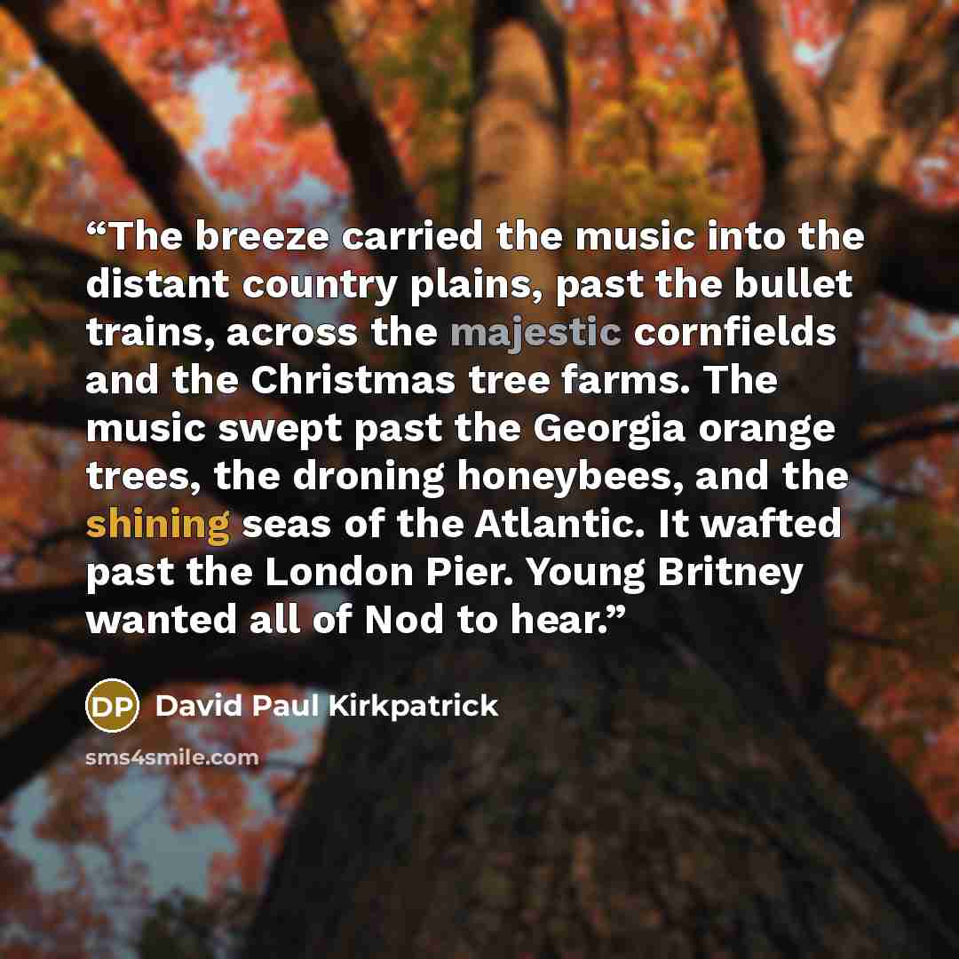 “The breeze carried the music into the distant country plains, past the bullet trains, across the majestic cornfields and the Christmas tree farms. The music swept past the Georgia orange trees, the droning honeybees, and the shining seas of the Atlantic. It wafted past the London Pier. Young…” quote by David Paul Kirkpatrick