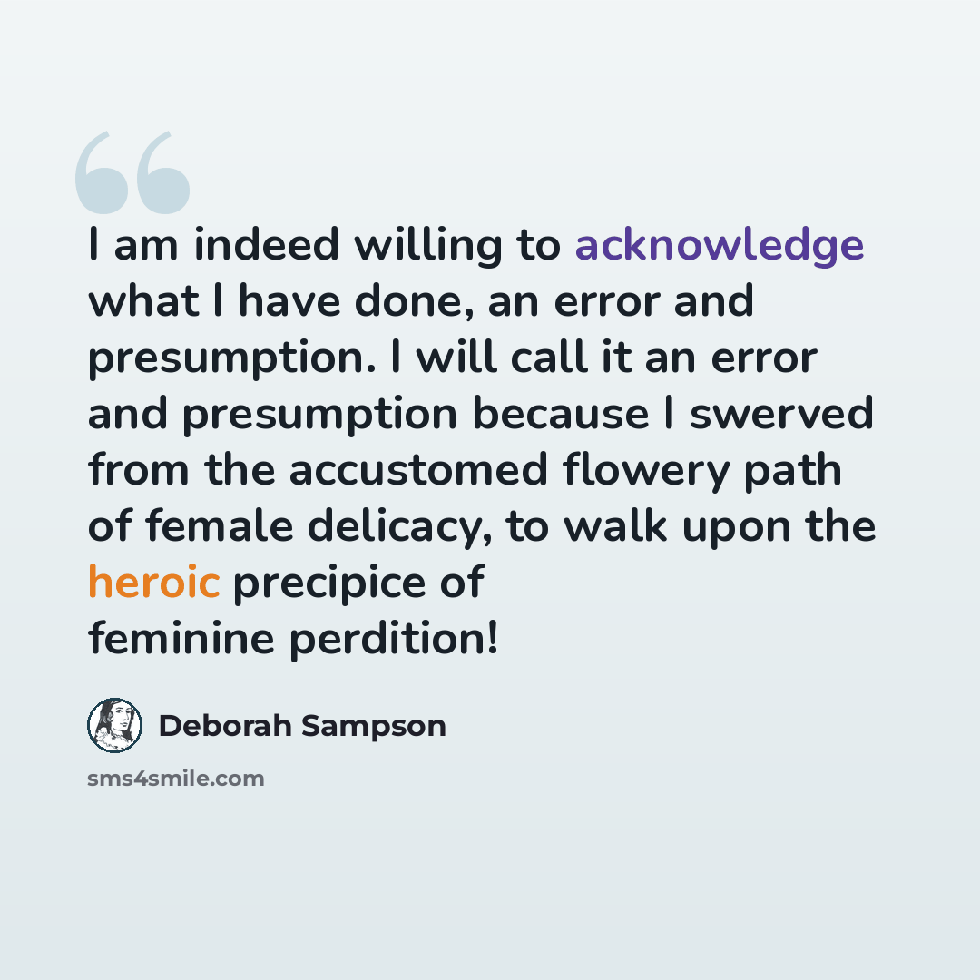 “I am indeed willing to acknowledge what I have done, an error and presumption. I will call it an error and presumption because I swerved from the accustomed flowery path of female delicacy, to walk upon the heroic precipice of feminine perdition!” quote by Deborah Sampson