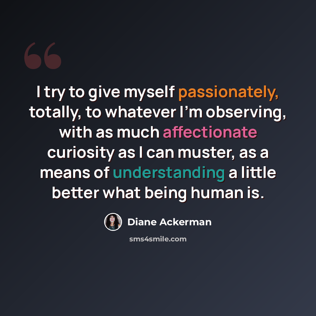 “I try to give myself passionately, totally, to whatever I'm observing, with as much affectionate curiosity as I can muster, as a means of understanding a little better what being human is.” quote by Diane Ackerman