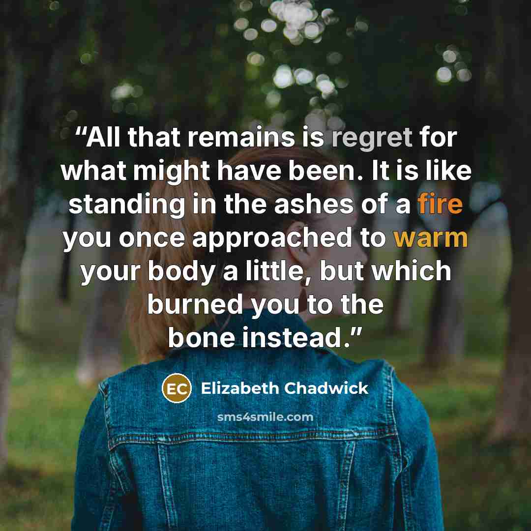 “All that remains is regret for what might have been. It is like standing in the ashes of a fire you once approached to warm your body a little, but which burned you to the bone instead.” quote by Elizabeth Chadwick