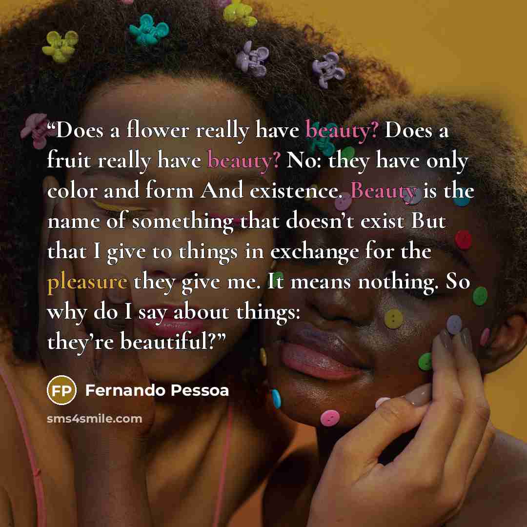 “Does a flower really have beauty? Does a fruit really have beauty? No: they have only color and form And existence. Beauty is the name of something that doesn’t exist But that I give to things in exchange for the pleasure they give me. It means nothing. So why do I say about things: they’re…” quote by Fernando Pessoa