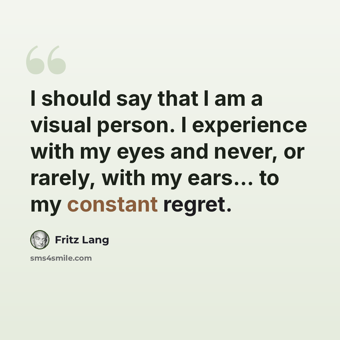 “I should say that I am a visual person. I experience with my eyes and never, or rarely, with my ears... to my constant regret.” quote by Fritz Lang