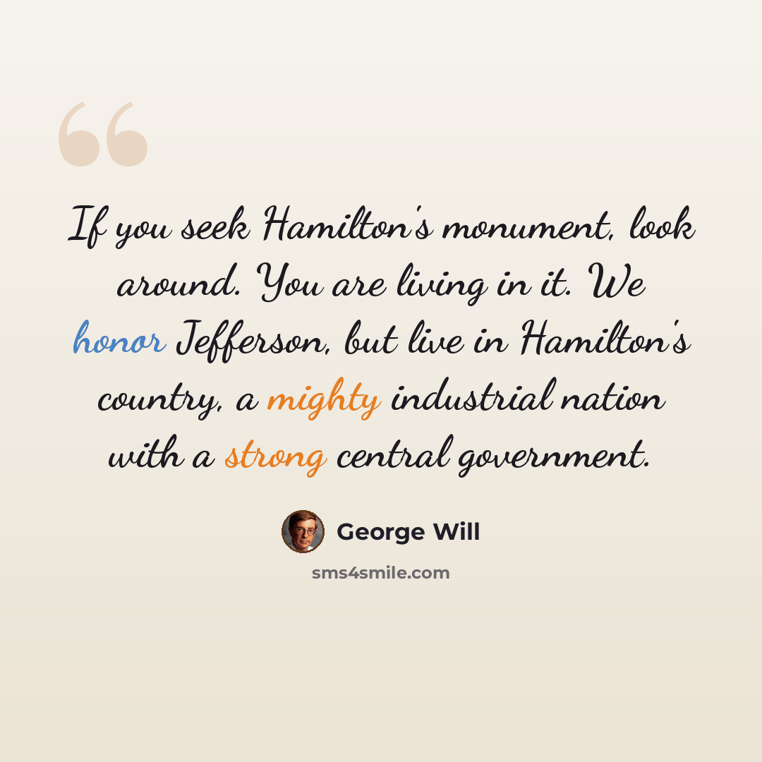 “If you seek Hamilton's monument, look around. You are living in it. We honor Jefferson, but live in Hamilton's country, a mighty industrial nation with a strong central government.” quote by George Will