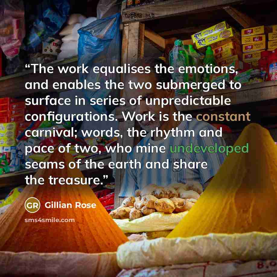 “The work equalises the emotions, and enables the two submerged to surface in series of unpredictable configurations. Work is the constant carnival; words, the rhythm and pace of two, who mine undeveloped seams of the earth and share the treasure.” quote by Gillian Rose